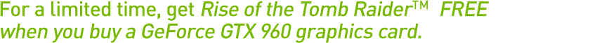 For a limited time get Rise of the Tomb Raider™ FREE when you buy a GeForce GTX 960 graphics card For a limited time get Rise of the Tomb Raider™ FREE when you buy a GeForce GTX 960 graphics card